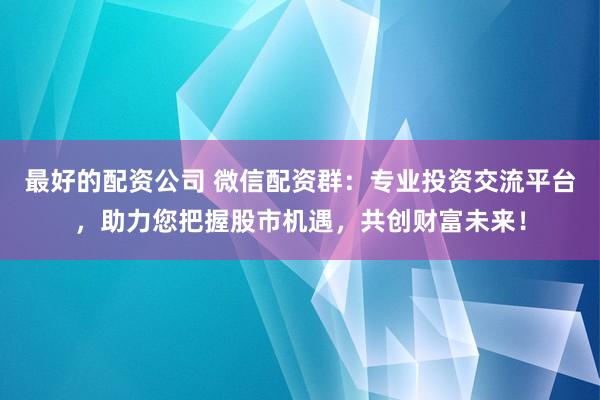 最好的配资公司 微信配资群：专业投资交流平台，助力您把握股市机遇，共创财富未来！
