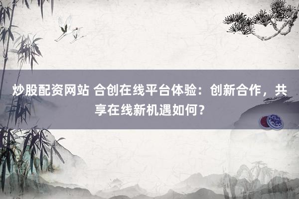 炒股配资网站 合创在线平台体验：创新合作，共享在线新机遇如何？