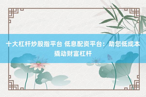 十大杠杆炒股指平台 低息配资平台：助您低成本撬动财富杠杆
