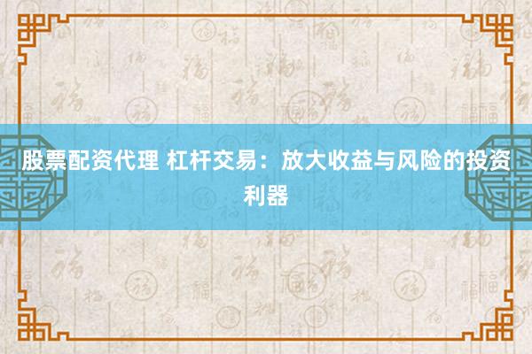 股票配资代理 杠杆交易：放大收益与风险的投资利器