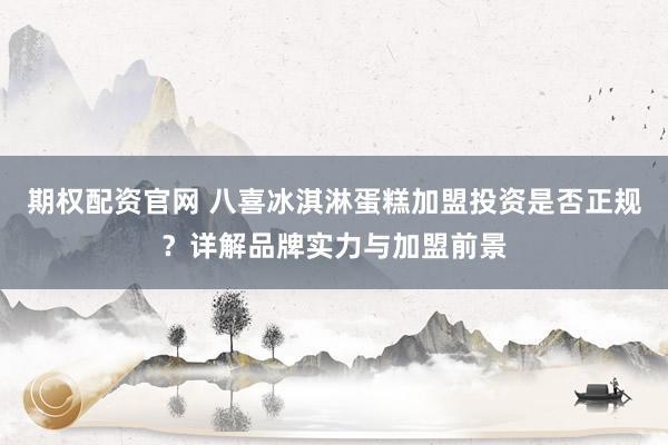 期权配资官网 八喜冰淇淋蛋糕加盟投资是否正规？详解品牌实力与加盟前景