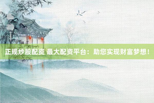 正规炒股配资 最大配资平台：助您实现财富梦想！