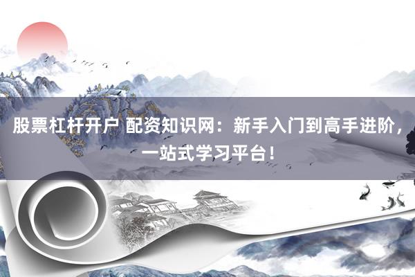 股票杠杆开户 配资知识网：新手入门到高手进阶，一站式学习平台！