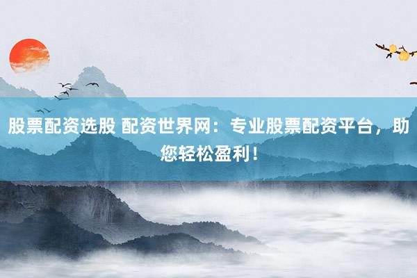 股票配资选股 配资世界网：专业股票配资平台，助您轻松盈利！