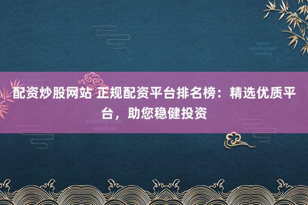 配资炒股网站 正规配资平台排名榜：精选优质平台，助您稳健投资