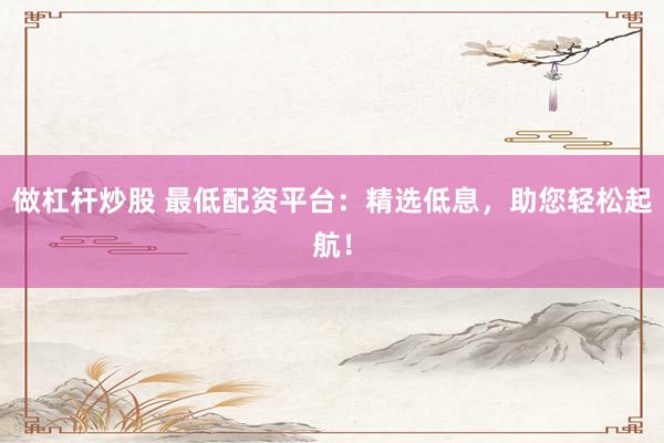 做杠杆炒股 最低配资平台：精选低息，助您轻松起航！
