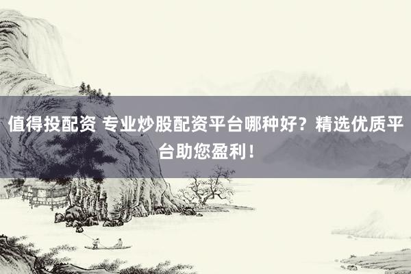 值得投配资 专业炒股配资平台哪种好？精选优质平台助您盈利！