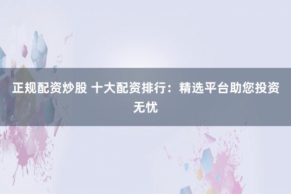 正规配资炒股 十大配资排行：精选平台助您投资无忧