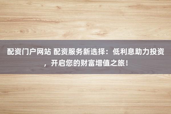 配资门户网站 配资服务新选择：低利息助力投资，开启您的财富增值之旅！