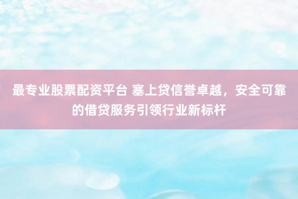 最专业股票配资平台 塞上贷信誉卓越，安全可靠的借贷服务引领行业新标杆