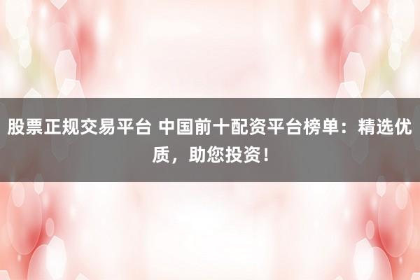 股票正规交易平台 中国前十配资平台榜单：精选优质，助您投资！