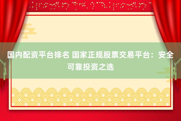 国内配资平台排名 国家正规股票交易平台：安全可靠投资之选