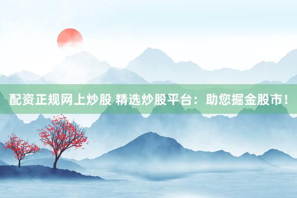配资正规网上炒股 精选炒股平台：助您掘金股市！