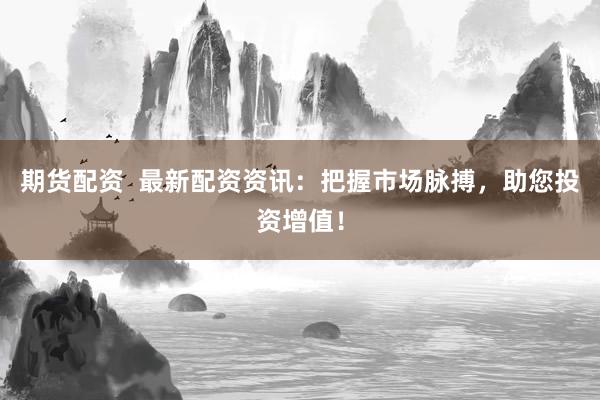 期货配资  最新配资资讯：把握市场脉搏，助您投资增值！