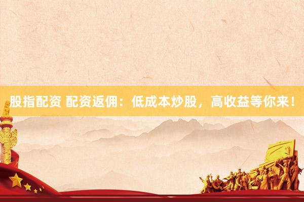 股指配资 配资返佣：低成本炒股，高收益等你来！