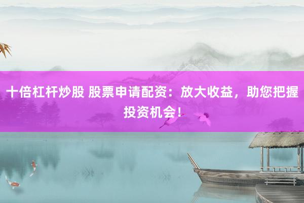 十倍杠杆炒股 股票申请配资：放大收益，助您把握投资机会！