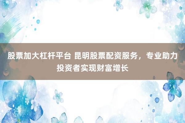 股票加大杠杆平台 昆明股票配资服务，专业助力投资者实现财富增长