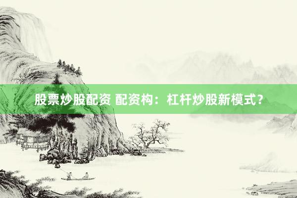 股票炒股配资 配资构：杠杆炒股新模式？