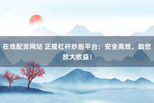 在线配资网站 正规杠杆炒股平台：安全高效，助您放大收益！