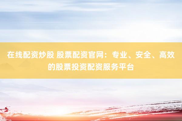 在线配资炒股 股票配资官网：专业、安全、高效的股票投资配资服务平台